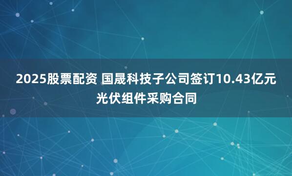2025股票配资 国晟科技子公司签订10.43亿元光伏组件采购合同