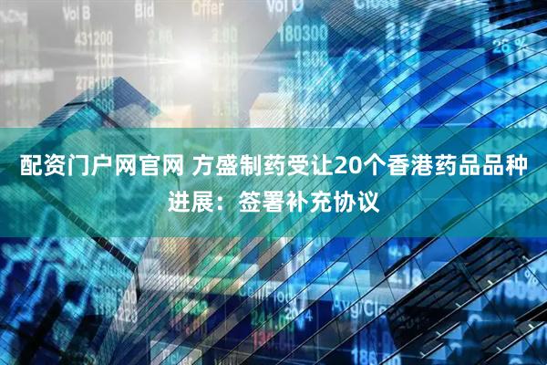 配资门户网官网 方盛制药受让20个香港药品品种进展：签署补充协议