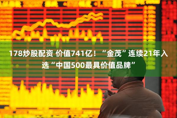178炒股配资 价值741亿！“金茂”连续21年入选“中国500最具价值品牌”