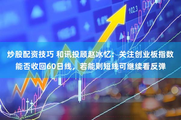 炒股配资技巧 和讯投顾赵冰忆：关注创业板指数能否收回60日线，若能则短线可继续看反弹