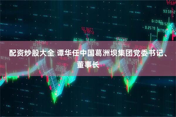 配资炒股大全 谭华任中国葛洲坝集团党委书记、董事长