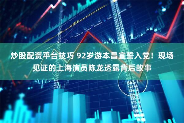 炒股配资平台技巧 92岁游本昌宣誓入党！现场见证的上海演员陈龙透露背后故事