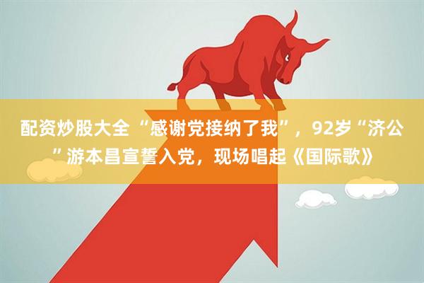 配资炒股大全 “感谢党接纳了我”，92岁“济公”游本昌宣誓入党，现场唱起《国际歌》