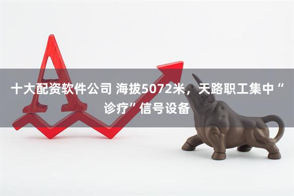 十大配资软件公司 海拔5072米，天路职工集中“诊疗”信号设备