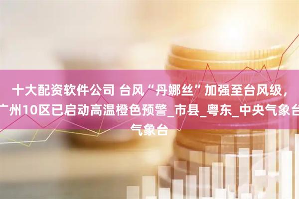 十大配资软件公司 台风“丹娜丝”加强至台风级，广州10区已启动高温橙色预警_市县_粤东_中央气象台