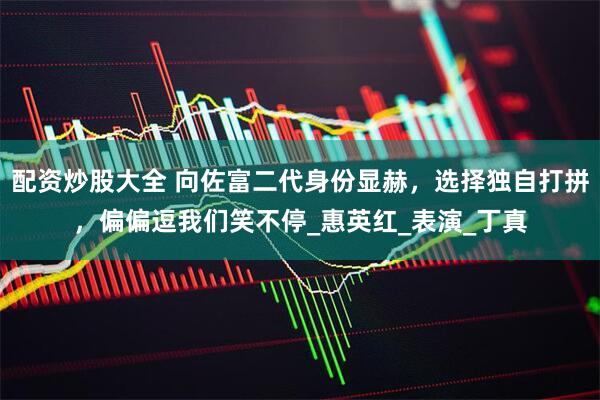 配资炒股大全 向佐富二代身份显赫，选择独自打拼，偏偏逗我们笑不停_惠英红_表演_丁真