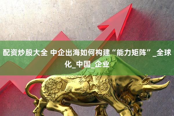 配资炒股大全 中企出海如何构建“能力矩阵”_全球化_中国_企业