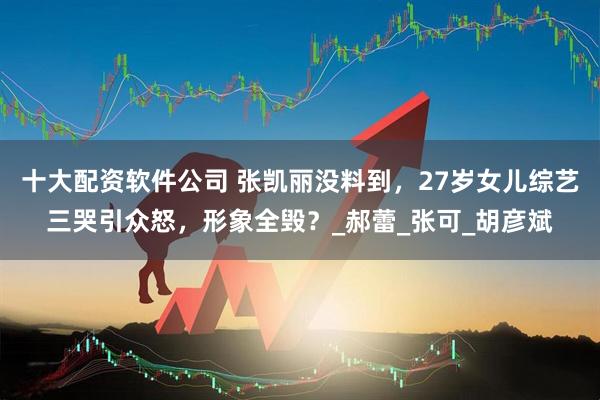 十大配资软件公司 张凯丽没料到，27岁女儿综艺三哭引众怒，形象全毁？_郝蕾_张可_胡彦斌