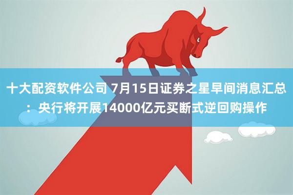 十大配资软件公司 7月15日证券之星早间消息汇总：央行将开展14000亿元买断式逆回购操作