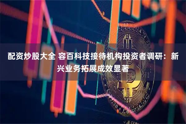 配资炒股大全 容百科技接待机构投资者调研：新兴业务拓展成效显著