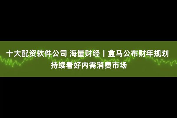 十大配资软件公司 海量财经丨盒马公布财年规划 持续看好内需消费市场