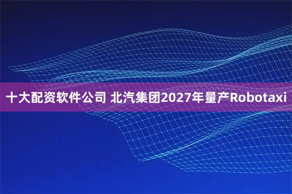 十大配资软件公司 北汽集团2027年量产Robotaxi