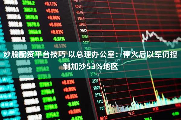炒股配资平台技巧 以总理办公室:停火后以军仍控制加沙53%地区