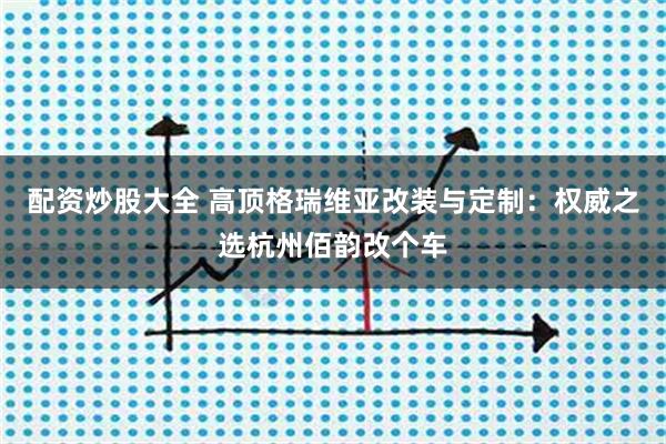 配资炒股大全 高顶格瑞维亚改装与定制:权威之选杭州佰韵改个车