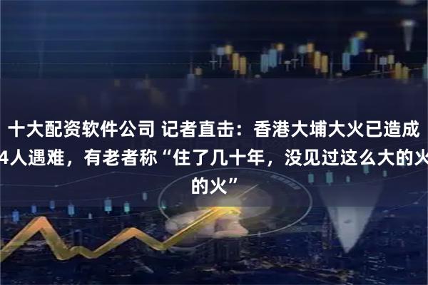 十大配资软件公司 记者直击:香港大埔大火已造成44人遇难,有老者称“住了几十年,没见过这么大的火”