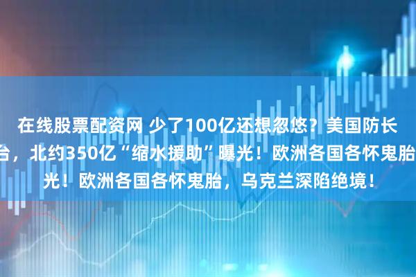 在线股票配资网 少了100亿还想忽悠？美国防长缺席，英国被迫站台，北约350亿“缩水援助”曝光！欧洲各国各怀鬼胎，乌克兰深陷绝境！