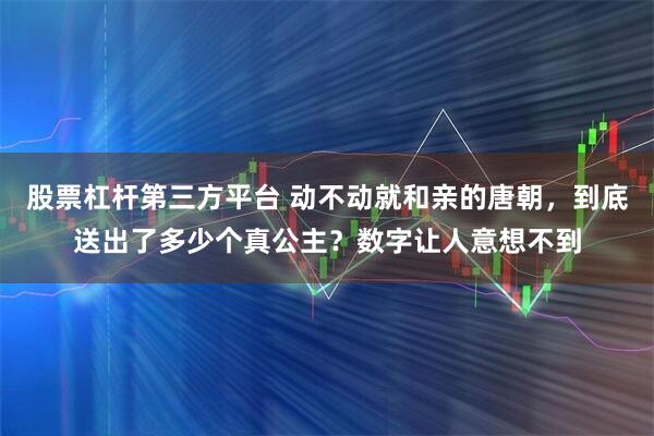 股票杠杆第三方平台 动不动就和亲的唐朝，到底送出了多少个真公主？数字让人意想不到