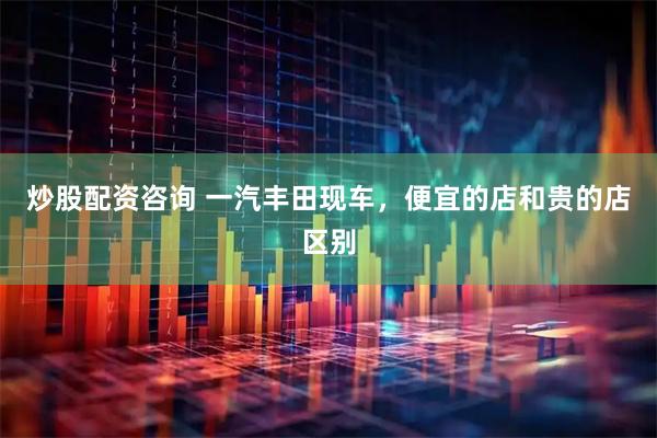 炒股配资咨询 一汽丰田现车，便宜的店和贵的店区别