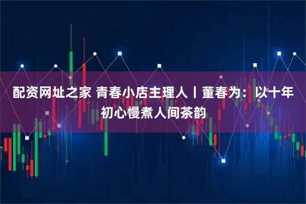 配资网址之家 青春小店主理人丨董春为：以十年初心慢煮人间茶韵