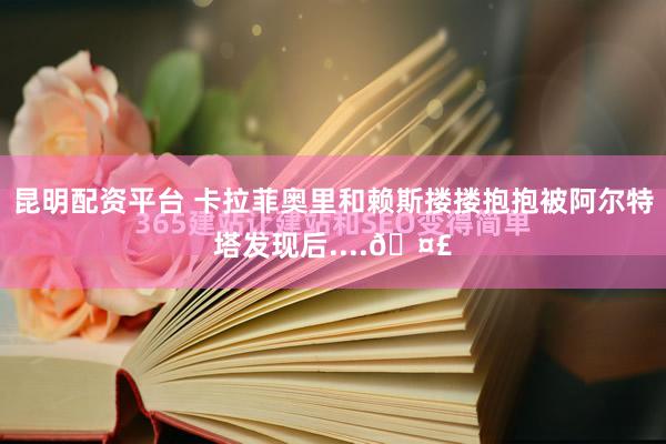 昆明配资平台 卡拉菲奥里和赖斯搂搂抱抱被阿尔特塔发现后....🤣