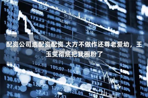 配资公司选配资配资 大方不做作还尊老爱幼，王玉雯彻底把我圈粉了
