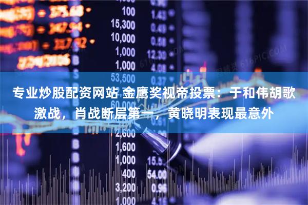专业炒股配资网站 金鹰奖视帝投票：于和伟胡歌激战，肖战断层第一，黄晓明表现最意外