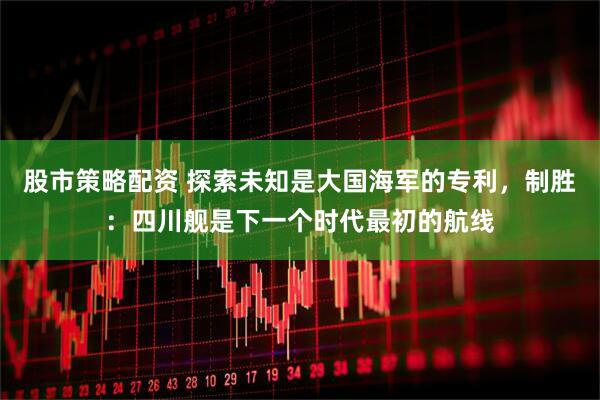 股市策略配资 探索未知是大国海军的专利，制胜：四川舰是下一个时代最初的航线