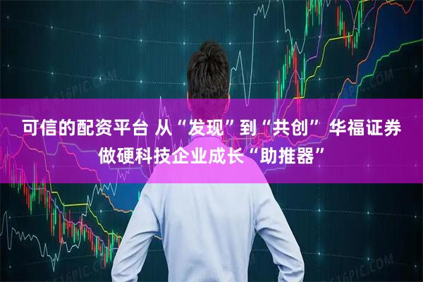 可信的配资平台 从“发现”到“共创” 华福证券做硬科技企业成长“助推器”