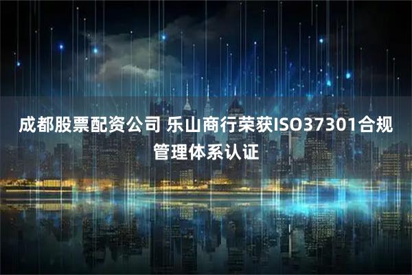 成都股票配资公司 乐山商行荣获ISO37301合规管理体系认证