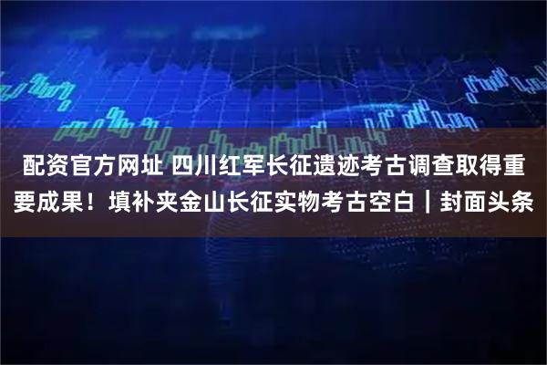 配资官方网址 四川红军长征遗迹考古调查取得重要成果！填补夹金山长征实物考古空白｜封面头条